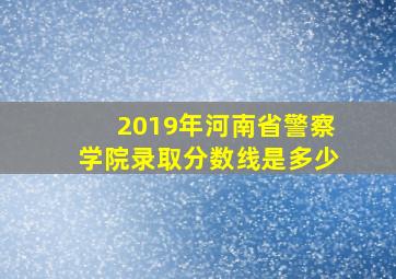 2019年河南省警察学院录取分数线是多少