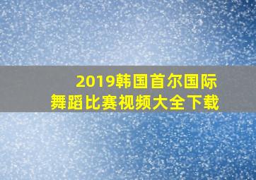 2019韩国首尔国际舞蹈比赛视频大全下载