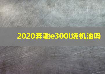 2020奔驰e300l烧机油吗