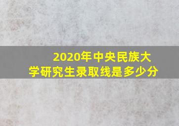 2020年中央民族大学研究生录取线是多少分