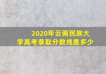 2020年云南民族大学高考录取分数线是多少