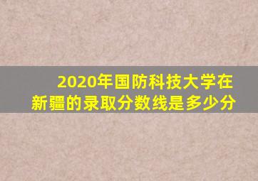 2020年国防科技大学在新疆的录取分数线是多少分