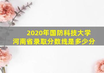 2020年国防科技大学河南省录取分数线是多少分