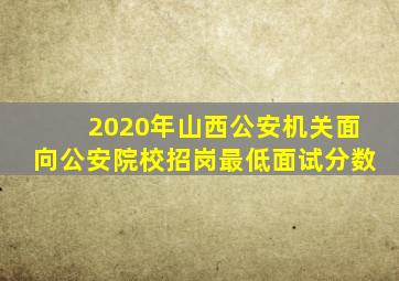 2020年山西公安机关面向公安院校招岗最低面试分数