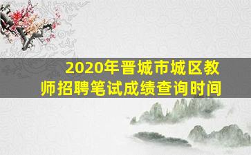 2020年晋城市城区教师招聘笔试成绩查询时间