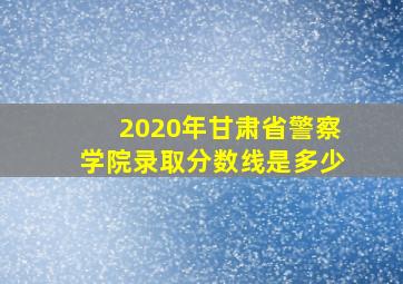 2020年甘肃省警察学院录取分数线是多少