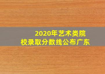 2020年艺术类院校录取分数线公布广东