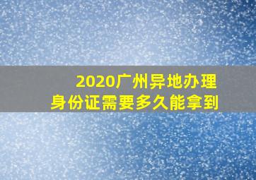 2020广州异地办理身份证需要多久能拿到