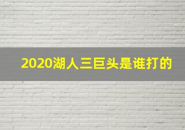 2020湖人三巨头是谁打的