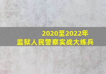 2020至2022年监狱人民警察实战大练兵