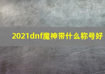 2021dnf魔神带什么称号好