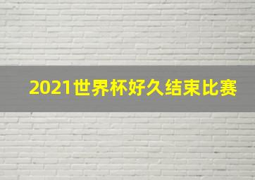 2021世界杯好久结束比赛