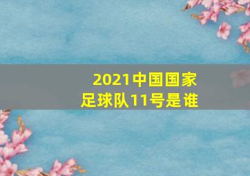 2021中国国家足球队11号是谁