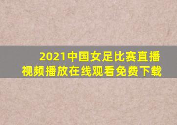 2021中国女足比赛直播视频播放在线观看免费下载