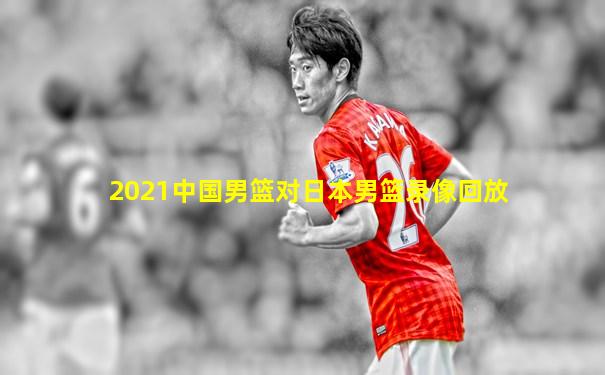 2021中国男篮对日本男篮录像回放