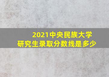 2021中央民族大学研究生录取分数线是多少