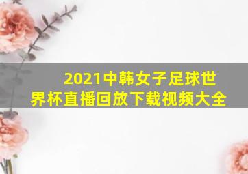 2021中韩女子足球世界杯直播回放下载视频大全