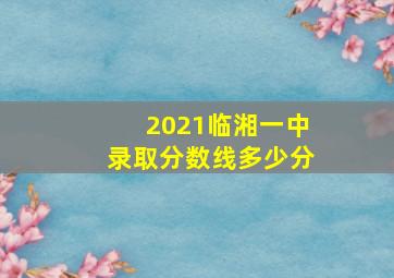 2021临湘一中录取分数线多少分