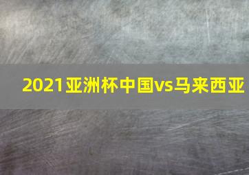 2021亚洲杯中国vs马来西亚