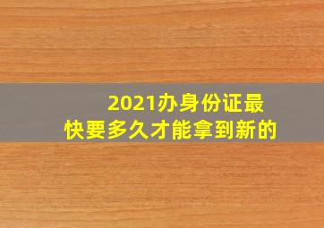 2021办身份证最快要多久才能拿到新的