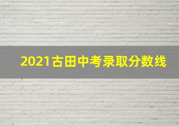 2021古田中考录取分数线