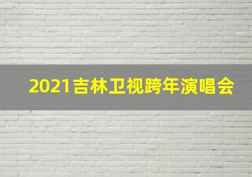 2021吉林卫视跨年演唱会