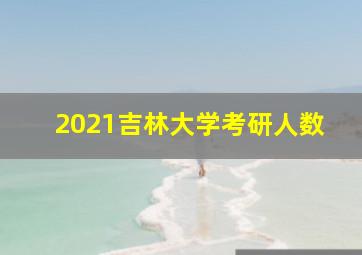 2021吉林大学考研人数