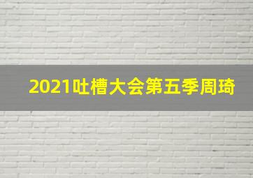 2021吐槽大会第五季周琦