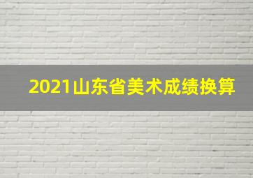 2021山东省美术成绩换算