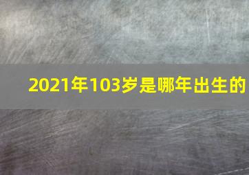 2021年103岁是哪年出生的