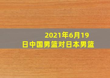 2021年6月19日中国男篮对日本男篮