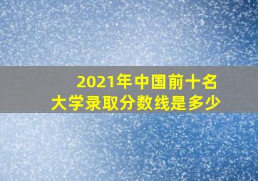 2021年中国前十名大学录取分数线是多少