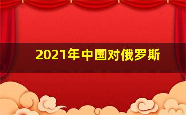 2021年中国对俄罗斯