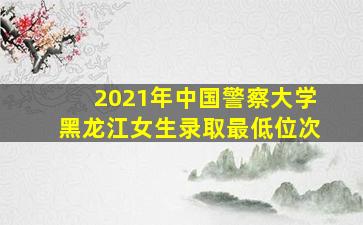 2021年中国警察大学黑龙江女生录取最低位次