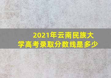 2021年云南民族大学高考录取分数线是多少