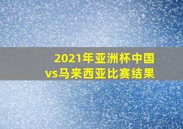 2021年亚洲杯中国vs马来西亚比赛结果