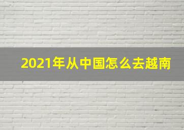 2021年从中国怎么去越南