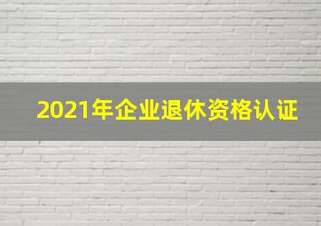 2021年企业退休资格认证