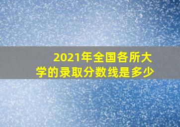 2021年全国各所大学的录取分数线是多少