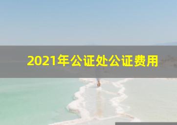 2021年公证处公证费用