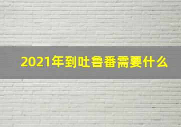 2021年到吐鲁番需要什么