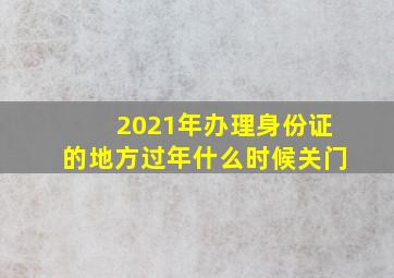 2021年办理身份证的地方过年什么时候关门