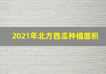 2021年北方西瓜种植面积