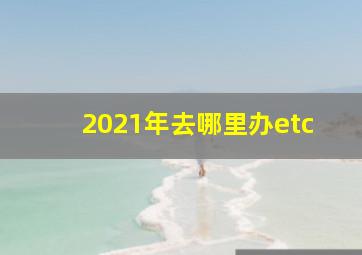 2021年去哪里办etc