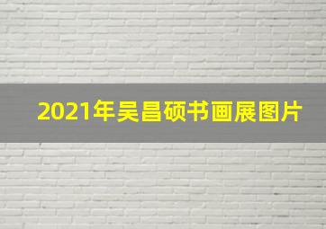 2021年吴昌硕书画展图片