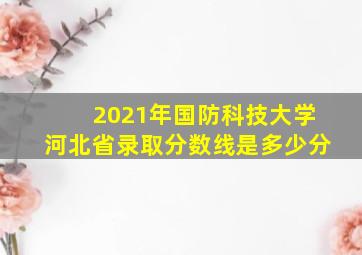 2021年国防科技大学河北省录取分数线是多少分