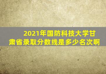 2021年国防科技大学甘肃省录取分数线是多少名次啊