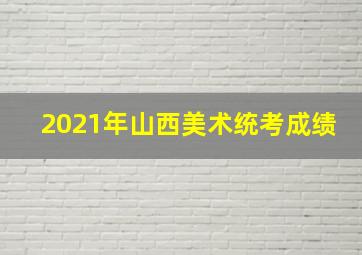 2021年山西美术统考成绩