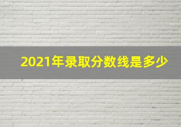 2021年录取分数线是多少