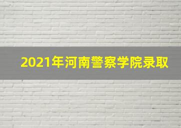 2021年河南警察学院录取